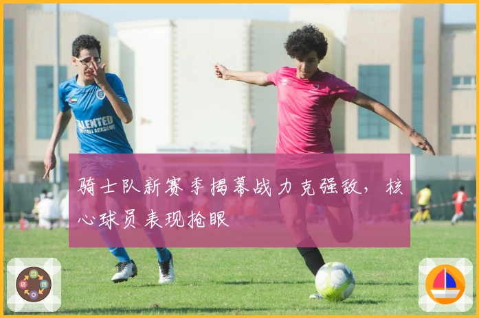 骑士队新赛季揭幕战力克强敌，核心球员表现抢眼