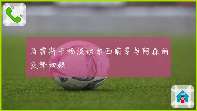 马雷斯卡畅谈切尔西前景与阿森纳交锋回顾