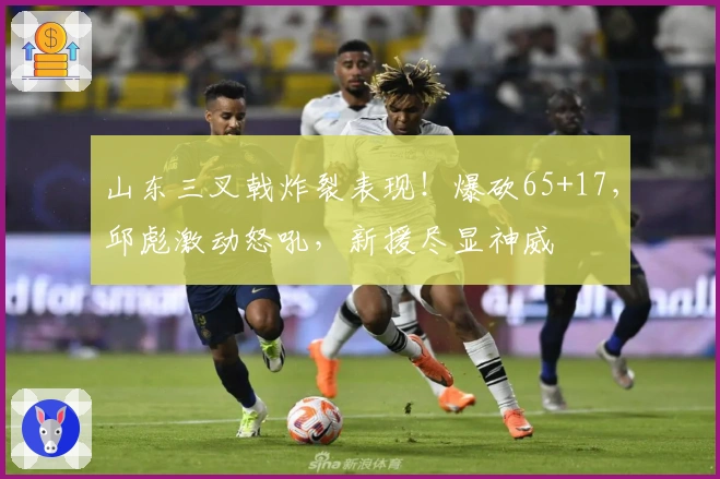 山东三叉戟炸裂表现！爆砍65+17，邱彪激动怒吼，新援尽显神威