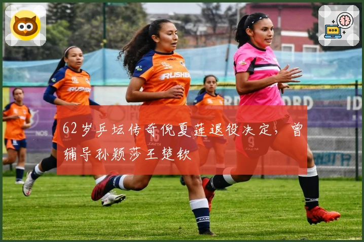 62岁乒坛传奇倪夏莲退役决定，曾辅导孙颖莎王楚钦