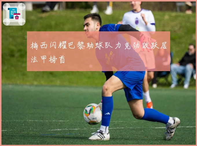 梅西闪耀巴黎助球队力克劲敌跃居法甲榜首