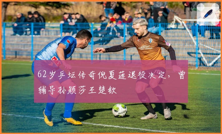 62岁乒坛传奇倪夏莲退役决定，曾辅导孙颖莎王楚钦