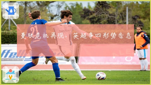 曼联危机再现，英超争四形势告急