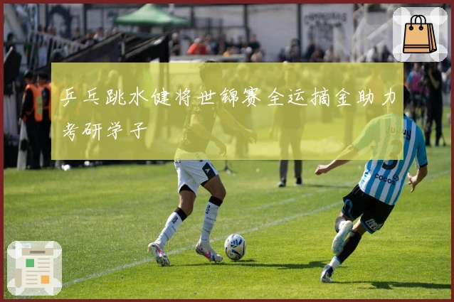 乒乓跳水健将世锦赛全运摘金助力考研学子