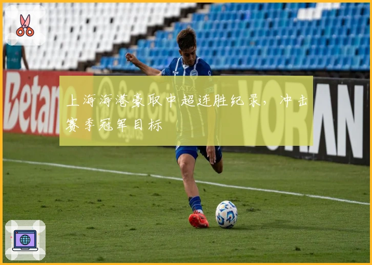 上海海港豪取中超连胜纪录,冲击赛季冠军目标