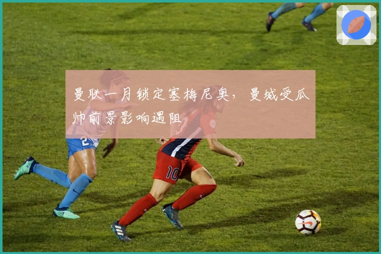 曼联一月锁定塞梅尼奥，曼城受瓜帅前景影响遇阻