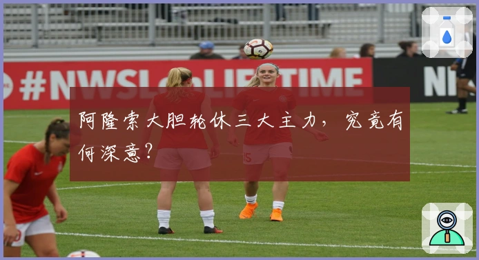 阿隆索大胆轮休三大主力，究竟有何深意？