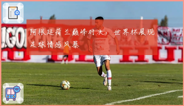 阿根廷荷兰巅峰对决，世界杯展现足球情感风暴