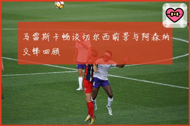 马雷斯卡畅谈切尔西前景与阿森纳交锋回顾