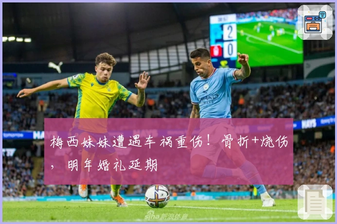 梅西妹妹遭遇车祸重伤！骨折+烧伤，明年婚礼延期